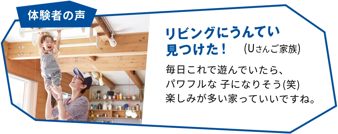 体験者の声 リビングにうんてい見つけた！(Uさんご家族) 毎日これで遊んでいたら、パワフルな子になりそう(笑) 楽しみが多い家っていいですね。